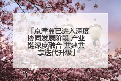 京津冀已进入深度协同发展阶段 产业链深度融合 共建共享迭代升级