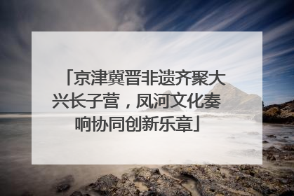 京津冀晋非遗齐聚大兴长子营，凤河文化奏响协同创新乐章