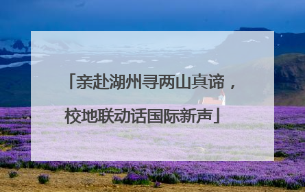 亲赴湖州寻两山真谛，校地联动话国际新声