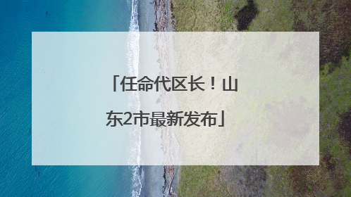 任命代区长！山东2市最新发布