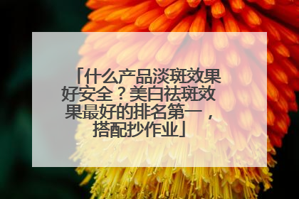 什么产品淡斑效果好安全？美白祛斑效果最好的排名第一，搭配抄作业