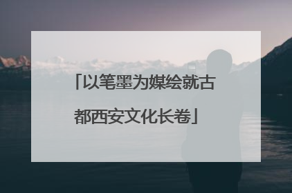 以笔墨为媒绘就古都西安文化长卷