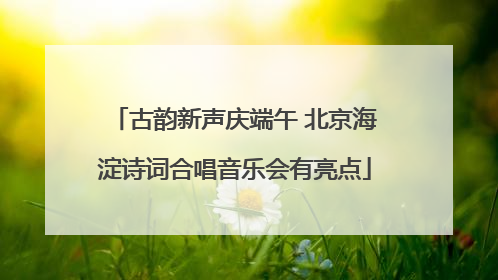 古韵新声庆端午 北京海淀诗词合唱音乐会有亮点