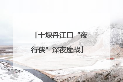 十堰丹江口“夜行侠”深夜鏖战