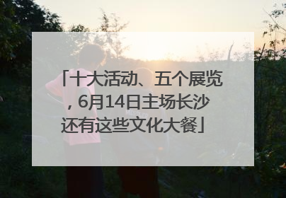 十大活动、五个展览，6月14日主场长沙还有这些文化大餐