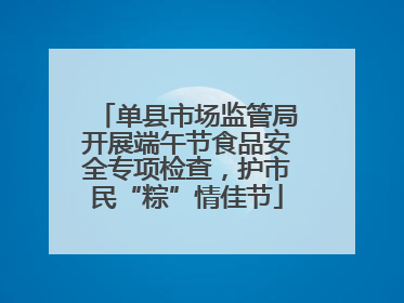 单县市场监管局开展端午节食品安全专项检查，护市民“粽”情佳节