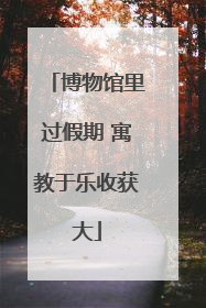 博物馆里过假期 寓教于乐收获大