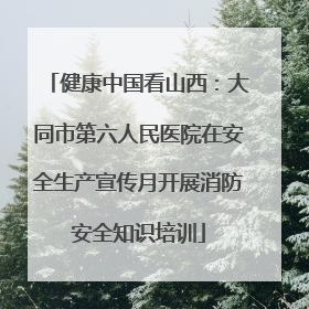 健康中国看山西：大同市第六人民医院在安全生产宣传月开展消防安全知识培训