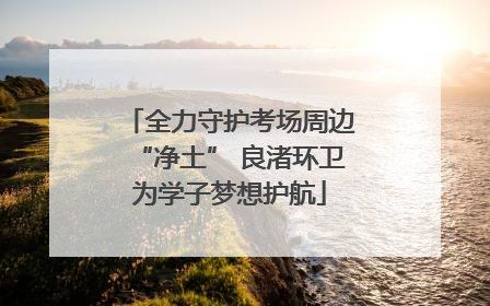 全力守护考场周边“净土” 良渚环卫为学子梦想护航