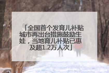 全国首个发育儿补贴城市再出台措施鼓励生娃，当地育儿补贴已惠及超1.2万人次