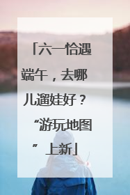 六一恰遇端午，去哪儿遛娃好？“游玩地图”上新