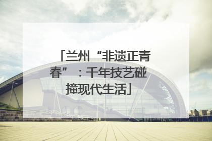 兰州“非遗正青春”：千年技艺碰撞现代生活
