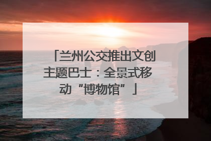 兰州公交推出文创主题巴士：全景式移动“博物馆”