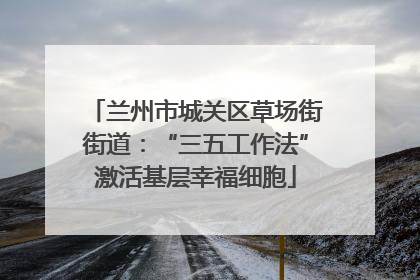 兰州市城关区草场街街道：“三五工作法”激活基层幸福细胞