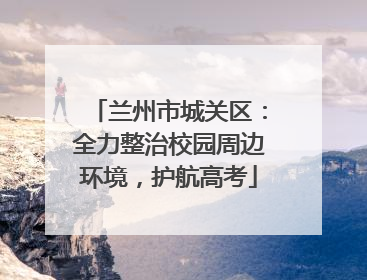 兰州市城关区：全力整治校园周边环境，护航高考