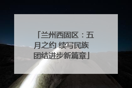 兰州西固区：五月之约 续写民族团结进步新篇章