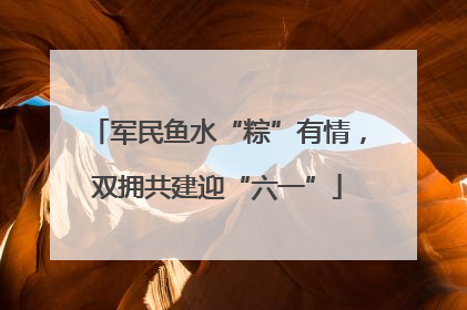军民鱼水“粽”有情，双拥共建迎“六一”