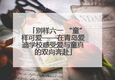 别样六一 “童”样可爱——在青岛爱迪学校感受爱与童真的双向奔赴
