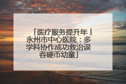医疗服务提升年丨永州市中心医院：多学科协作成功救治误吞硬币幼童