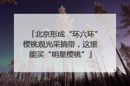 北京形成“环六环”樱桃观光采摘带，这里能买“明星樱桃”