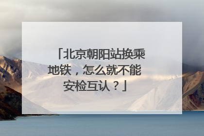 北京朝阳站换乘地铁，怎么就不能安检互认？