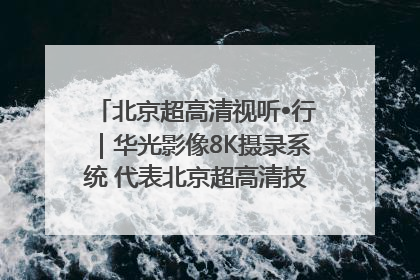 北京超高清视听•行｜华光影像8K摄录系统 代表北京超高清技术站上国家舞台