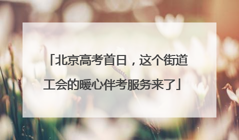北京高考首日，这个街道工会的暖心伴考服务来了