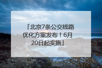 北京7条公交线路优化方案发布！6月20日起实施