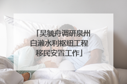 吴毓舟调研泉州白濑水利枢纽工程移民安置工作