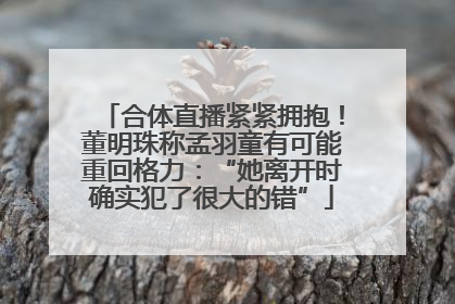 合体直播紧紧拥抱！董明珠称孟羽童有可能重回格力：“她离开时确实犯了很大的错”
