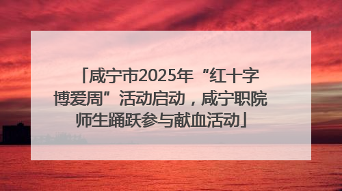 咸宁市2025年“红十字博爱周”活动启动，咸宁职院师生踊跃参与献血活动
