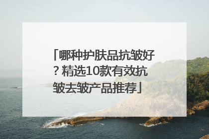 哪种护肤品抗皱好？精选10款有效抗皱去皱产品推荐
