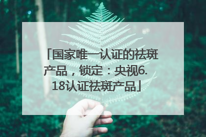 国家唯一认证的祛斑产品，锁定：央视6.18认证祛斑产品