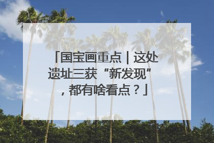 国宝画重点｜这处遗址三获“新发现”，都有啥看点？