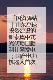 国资驿站｜山东高速投资建设的新泰集中式光伏项目顺利并网发电；国产电力机器人首次在智利电网应用