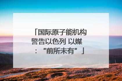 国际原子能机构警告以色列 以媒：“前所未有”