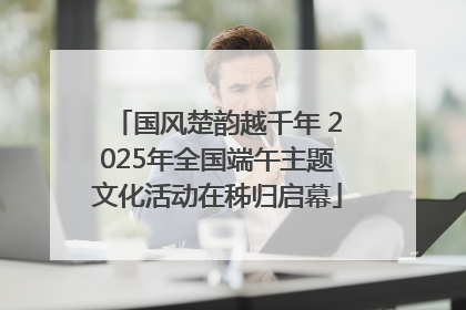 国风楚韵越千年 2025年全国端午主题文化活动在秭归启幕
