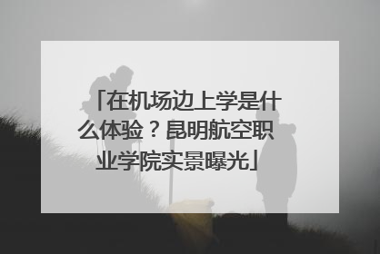 在机场边上学是什么体验？昆明航空职业学院实景曝光