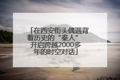在西安街头偶遇背着历史的“秦人” 开启跨越2000多年的时空对话