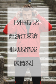 外国记者赴浙江采访推动绿色发展情况