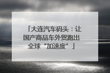 大连汽车码头：让国产商品车外贸跑出全球“加速度”