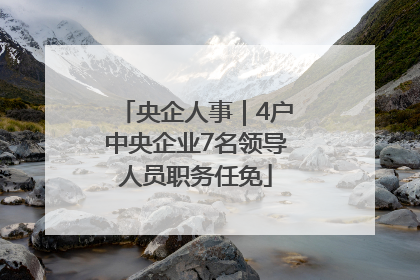 央企人事｜4户中央企业7名领导人员职务任免