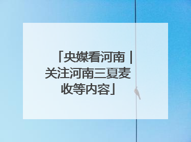 央媒看河南｜关注河南三夏麦收等内容