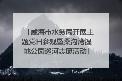 威海市水务局开展主题党日参观暨桑沟湾湿地公园巡河志愿活动