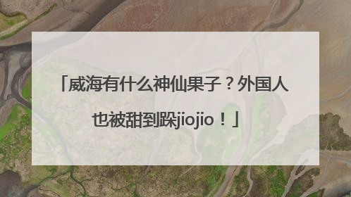 威海有什么神仙果子？外国人也被甜到跺jiojio！