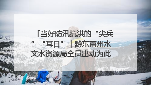 当好防汛抗洪的“尖兵”“耳目”｜黔东南州水文水资源局全员出动为此轮强降雨做好测报工作