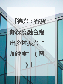 德兴：客货邮深度融合跑出乡村振兴“加速度”（图）