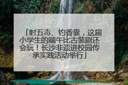 射五毒、钓香囊，这届小学生的端午比古装剧还会玩！长沙非遗进校园传承实践活动举行