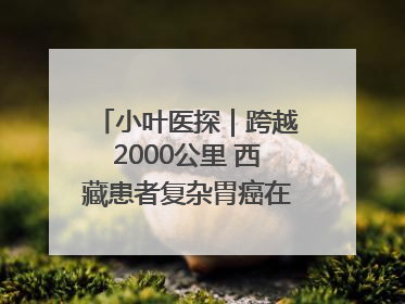小叶医探｜跨越2000公里 西藏患者复杂胃癌在安徽获救治
