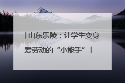 山东乐陵：让学生变身爱劳动的“小能手”